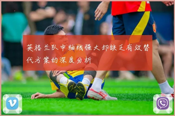 英格兰队中轴线强大却缺乏有效替代方案的深度分析