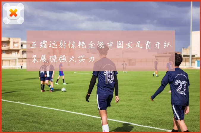 王霜远射惊艳全场中国女足首开纪录展现强大实力
