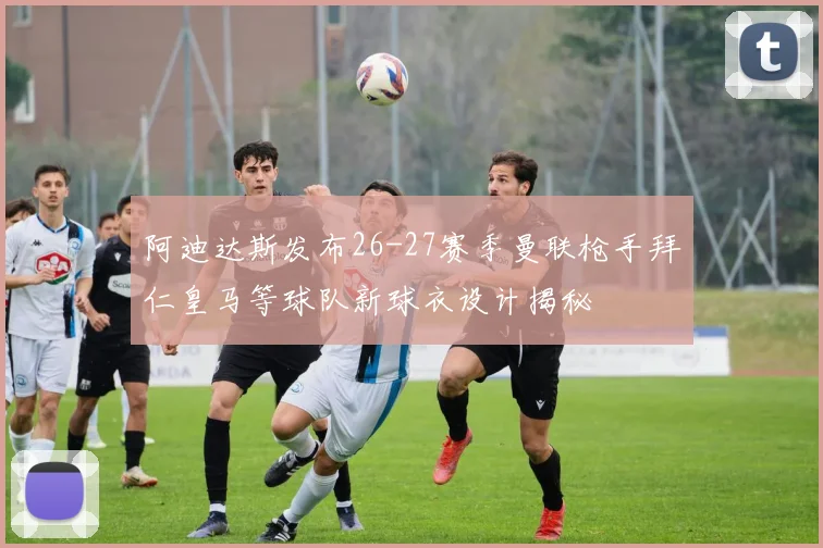 阿迪达斯发布26-27赛季曼联枪手拜仁皇马等球队新球衣设计揭秘