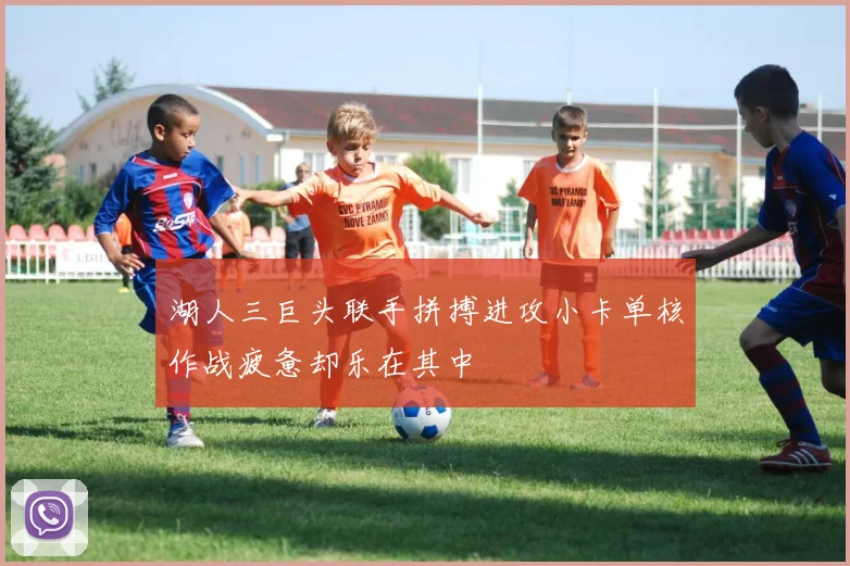 湖人三巨头联手拼搏进攻小卡单核作战疲惫却乐在其中