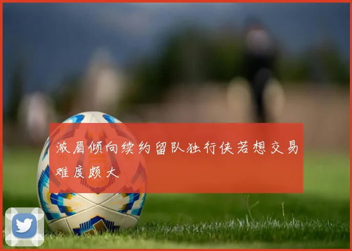 浓眉倾向续约留队独行侠若想交易难度颇大