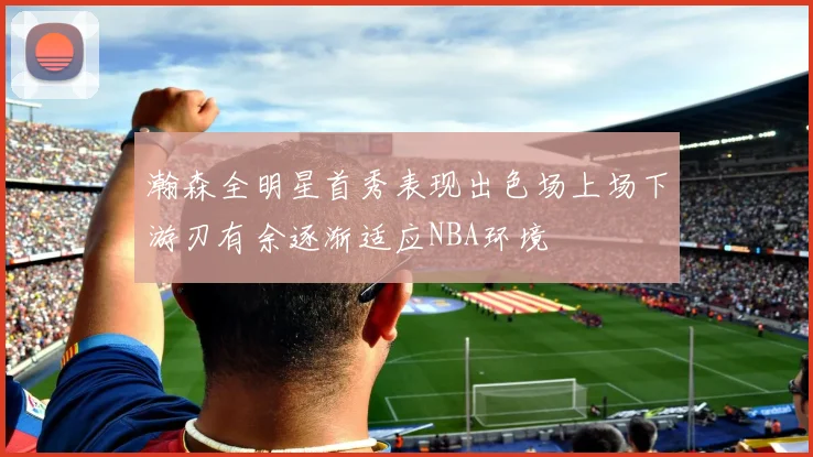 瀚森全明星首秀表现出色场上场下游刃有余逐渐适应NBA环境