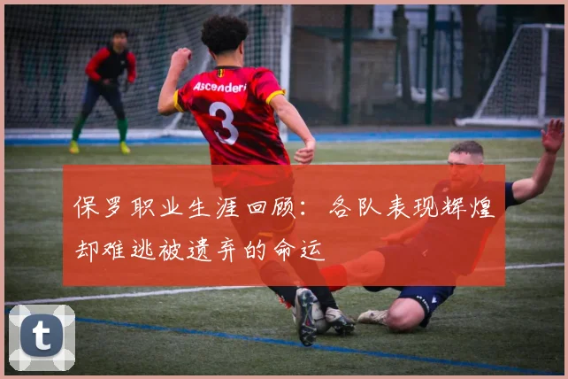 保罗职业生涯回顾：各队表现辉煌却难逃被遗弃的命运