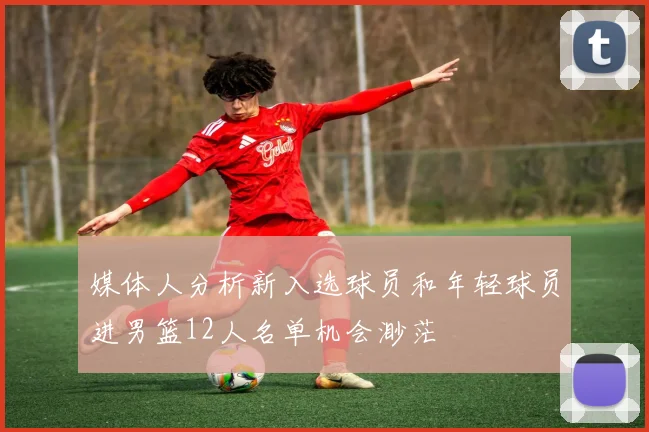 媒体人分析新入选球员和年轻球员进男篮12人名单机会渺茫