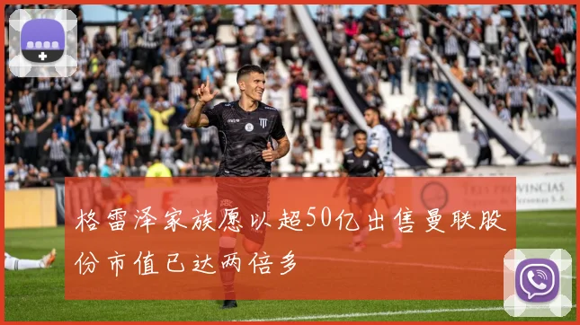 格雷泽家族愿以超50亿出售曼联股份市值已达两倍多