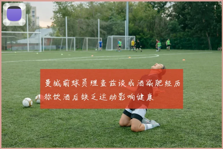 曼城前球员理查兹谈戒酒减肥经历称饮酒后缺乏运动影响健康