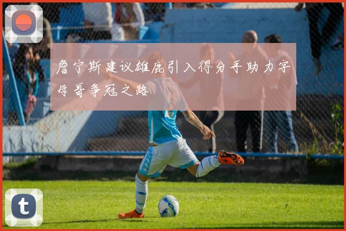 詹宁斯建议雄鹿引入得分手助力字母哥争冠之路
