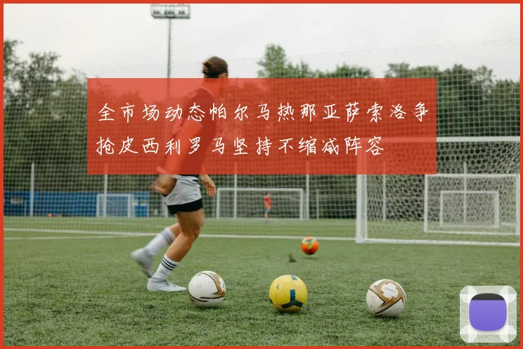 全市场动态帕尔马热那亚萨索洛争抢皮西利罗马坚持不缩减阵容