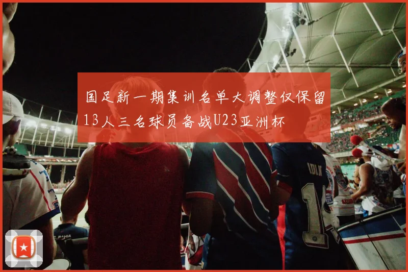 国足新一期集训名单大调整仅保留13人三名球员备战U23亚洲杯