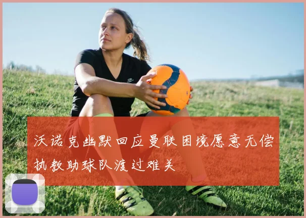 沃诺克幽默回应曼联困境愿意无偿执教助球队渡过难关
