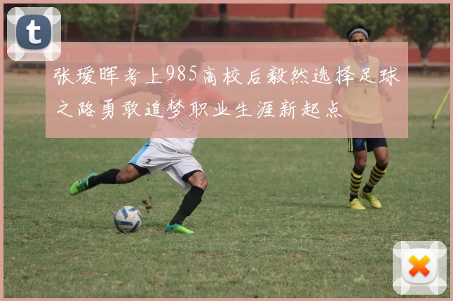 张瑷晖考上985高校后毅然选择足球之路勇敢追梦职业生涯新起点