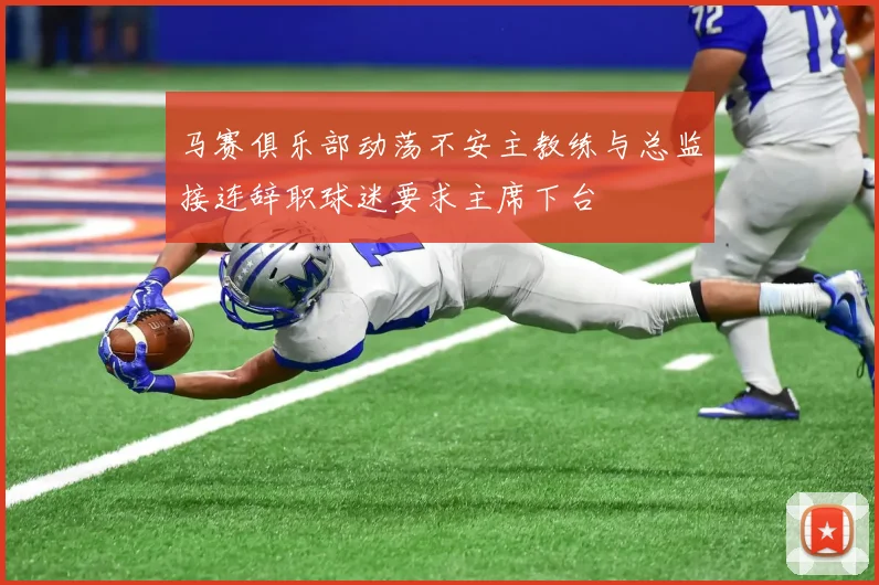 马赛俱乐部动荡不安主教练与总监接连辞职球迷要求主席下台