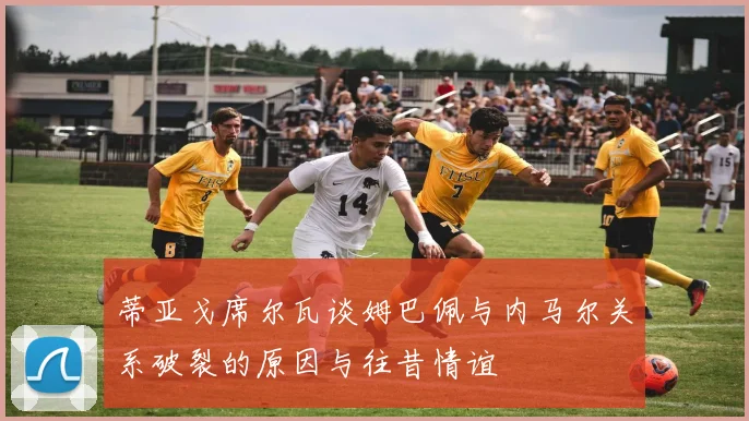 蒂亚戈席尔瓦谈姆巴佩与内马尔关系破裂的原因与往昔情谊