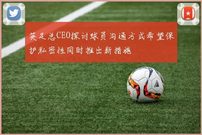 英足总CEO探讨球员沟通方式希望保护私密性同时推出新措施