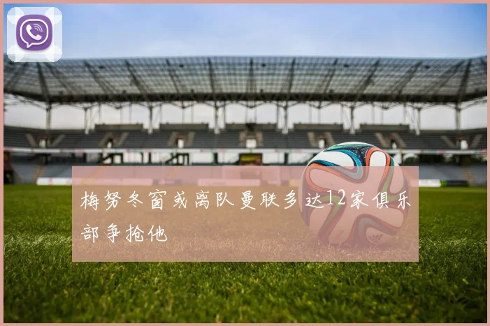 梅努冬窗或离队曼联多达12家俱乐部争抢他