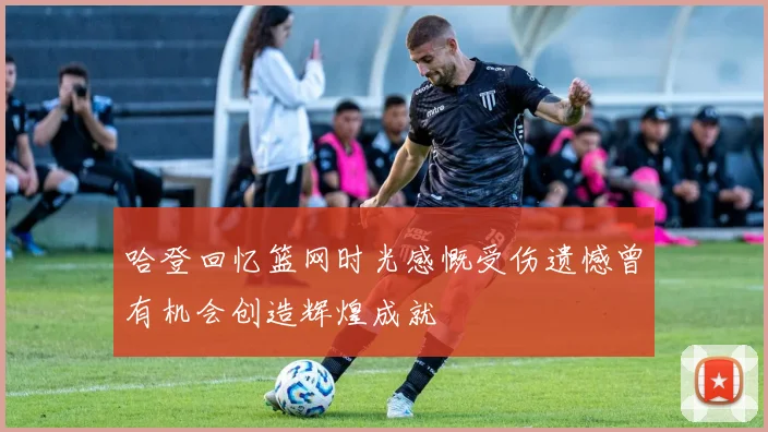 哈登回忆篮网时光感慨受伤遗憾曾有机会创造辉煌成就