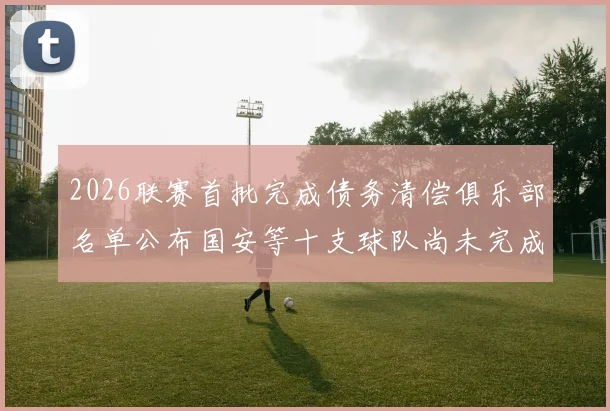 2026联赛首批完成债务清偿俱乐部名单公布国安等十支球队尚未完成清偿
