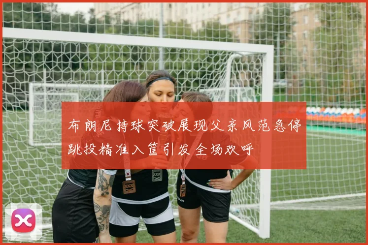 布朗尼持球突破展现父亲风范急停跳投精准入筐引发全场欢呼