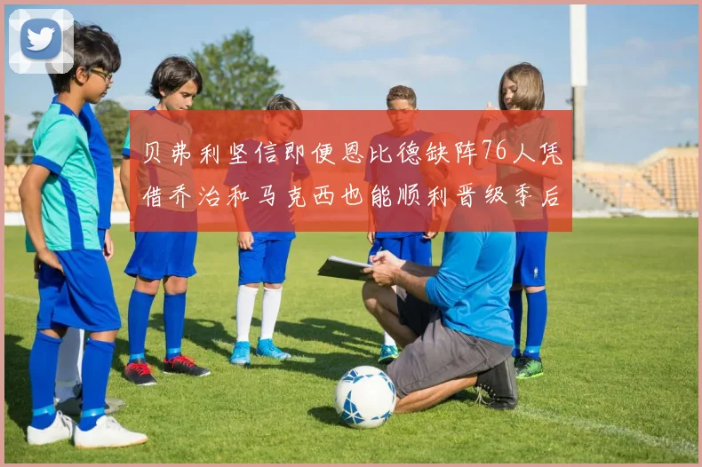 贝弗利坚信即便恩比德缺阵76人凭借乔治和马克西也能顺利晋级季后赛