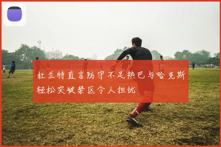 杜兰特直言防守不足热巴与哈克斯轻松突破禁区令人担忧