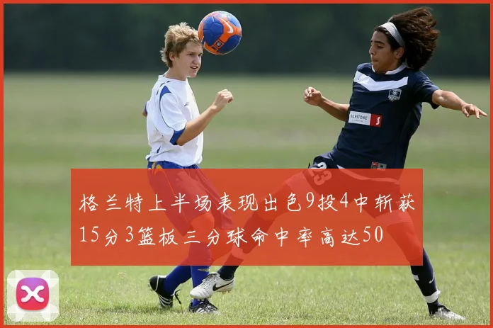 格兰特上半场表现出色9投4中斩获15分3篮板三分球命中率高达50