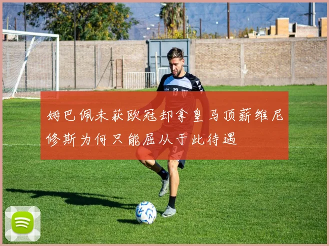 姆巴佩未获欧冠却拿皇马顶薪维尼修斯为何只能屈从于此待遇