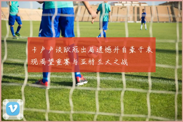 卡卢卢谈欧冠出局遗憾并自豪于表现渴望重赛与亚特兰大之战