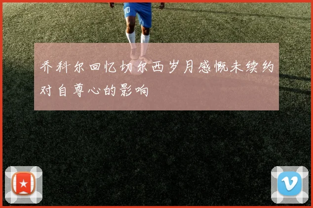 乔科尔回忆切尔西岁月感慨未续约对自尊心的影响