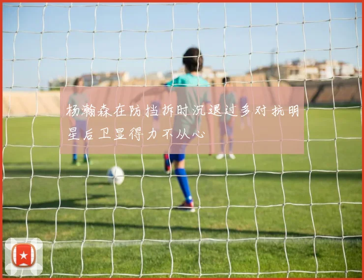 杨瀚森在防挡拆时沉退过多对抗明星后卫显得力不从心