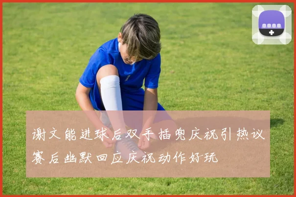 谢文能进球后双手插兜庆祝引热议赛后幽默回应庆祝动作好玩