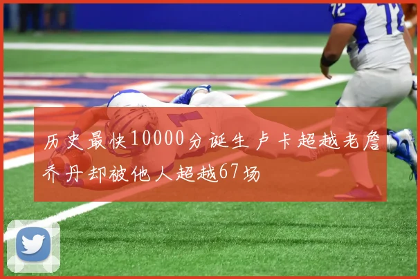 历史最快10000分诞生卢卡超越老詹乔丹却被他人超越67场