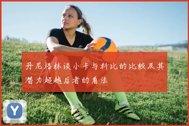 丹尼格林谈小卡与科比的比较及其潜力超越后者的看法