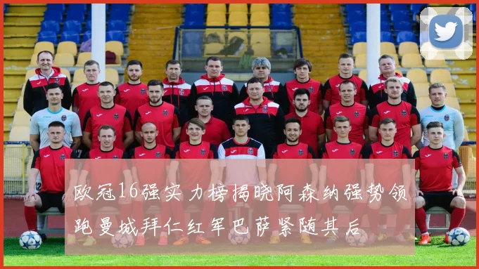 欧冠16强实力榜揭晓阿森纳强势领跑曼城拜仁红军巴萨紧随其后