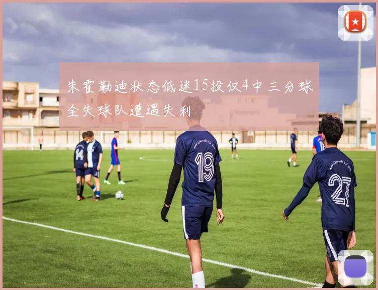 朱霍勒迪状态低迷15投仅4中三分球全失球队遭遇失利