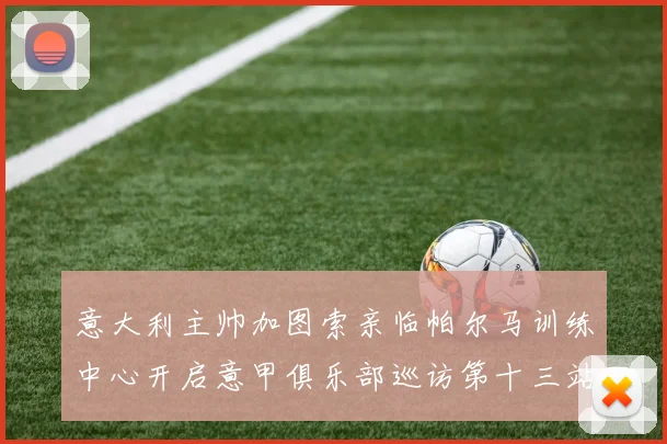 意大利主帅加图索亲临帕尔马训练中心开启意甲俱乐部巡访第十三站