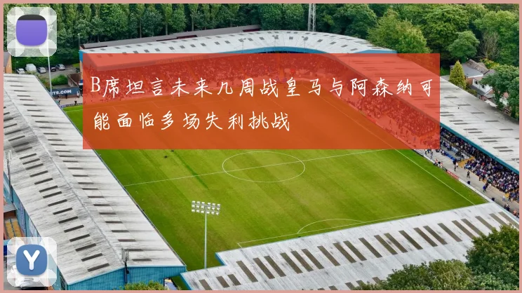 B席坦言未来几周战皇马与阿森纳可能面临多场失利挑战