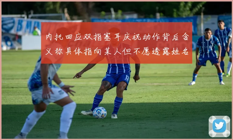 内托回应双指塞耳庆祝动作背后含义称具体指向某人但不愿透露姓名