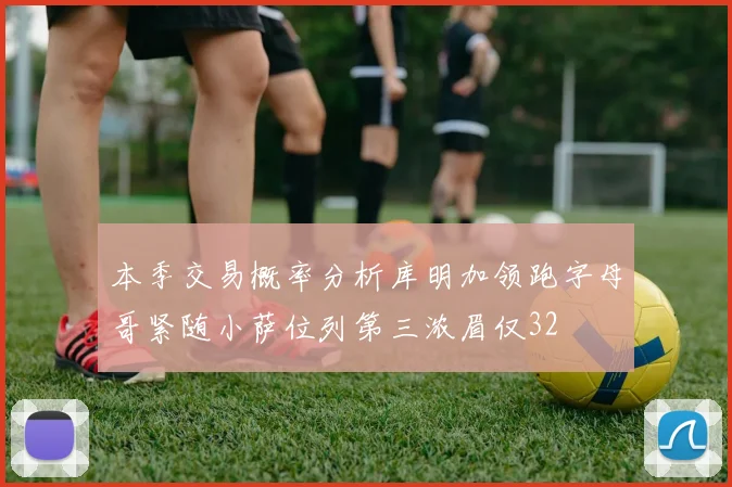 本季交易概率分析库明加领跑字母哥紧随小萨位列第三浓眉仅32