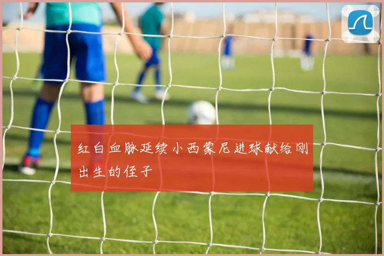 红白血脉延续小西蒙尼进球献给刚出生的侄子
