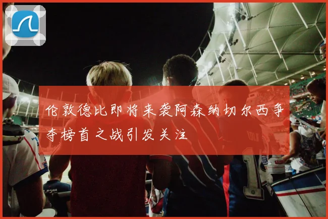 伦敦德比即将来袭阿森纳切尔西争夺榜首之战引发关注